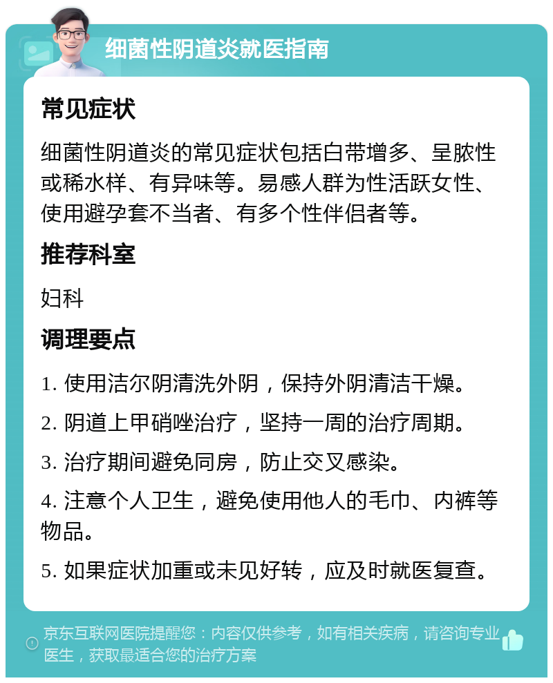 细菌性阴道炎就医指南 常见症状 细菌性阴道炎的常见症状包括白带增多、呈脓性或稀水样、有异味等。易感人群为性活跃女性、使用避孕套不当者、有多个性伴侣者等。 推荐科室 妇科 调理要点 1. 使用洁尔阴清洗外阴，保持外阴清洁干燥。 2. 阴道上甲硝唑治疗，坚持一周的治疗周期。 3. 治疗期间避免同房，防止交叉感染。 4. 注意个人卫生，避免使用他人的毛巾、内裤等物品。 5. 如果症状加重或未见好转，应及时就医复查。