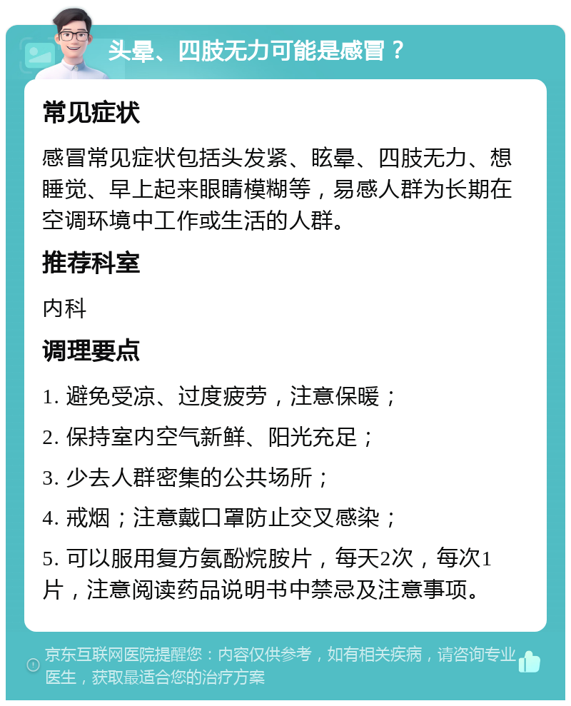 头晕、四肢无力可能是感冒？ 常见症状 感冒常见症状包括头发紧、眩晕、四肢无力、想睡觉、早上起来眼睛模糊等，易感人群为长期在空调环境中工作或生活的人群。 推荐科室 内科 调理要点 1. 避免受凉、过度疲劳，注意保暖； 2. 保持室内空气新鲜、阳光充足； 3. 少去人群密集的公共场所； 4. 戒烟；注意戴口罩防止交叉感染； 5. 可以服用复方氨酚烷胺片，每天2次，每次1片，注意阅读药品说明书中禁忌及注意事项。