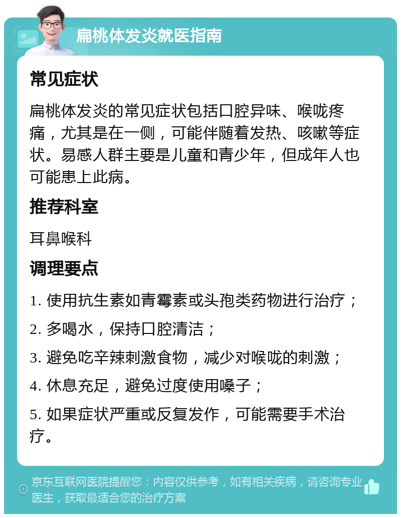 扁桃体发炎就医指南 常见症状 扁桃体发炎的常见症状包括口腔异味、喉咙疼痛，尤其是在一侧，可能伴随着发热、咳嗽等症状。易感人群主要是儿童和青少年，但成年人也可能患上此病。 推荐科室 耳鼻喉科 调理要点 1. 使用抗生素如青霉素或头孢类药物进行治疗； 2. 多喝水，保持口腔清洁； 3. 避免吃辛辣刺激食物，减少对喉咙的刺激； 4. 休息充足，避免过度使用嗓子； 5. 如果症状严重或反复发作，可能需要手术治疗。