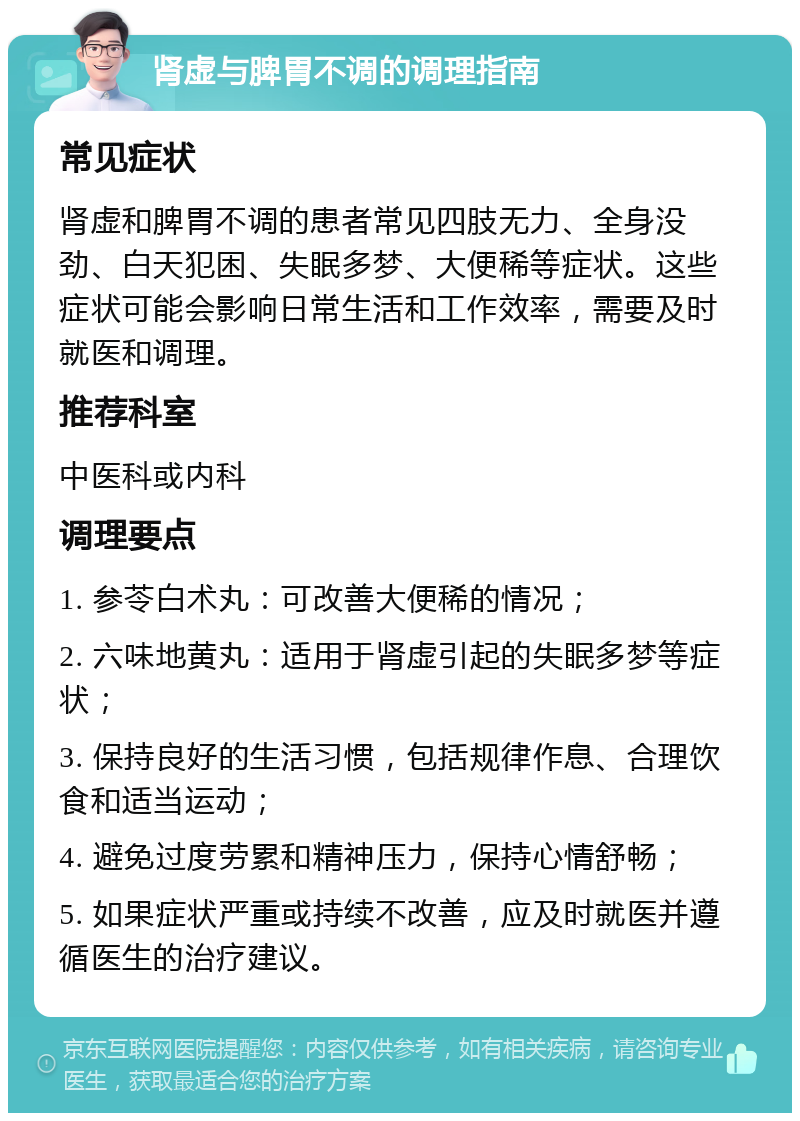 肾虚与脾胃不调的调理指南 常见症状 肾虚和脾胃不调的患者常见四肢无力、全身没劲、白天犯困、失眠多梦、大便稀等症状。这些症状可能会影响日常生活和工作效率，需要及时就医和调理。 推荐科室 中医科或内科 调理要点 1. 参苓白术丸：可改善大便稀的情况； 2. 六味地黄丸：适用于肾虚引起的失眠多梦等症状； 3. 保持良好的生活习惯，包括规律作息、合理饮食和适当运动； 4. 避免过度劳累和精神压力，保持心情舒畅； 5. 如果症状严重或持续不改善，应及时就医并遵循医生的治疗建议。