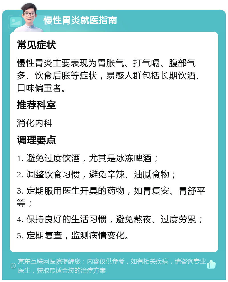 慢性胃炎就医指南 常见症状 慢性胃炎主要表现为胃胀气、打气嗝、腹部气多、饮食后胀等症状，易感人群包括长期饮酒、口味偏重者。 推荐科室 消化内科 调理要点 1. 避免过度饮酒，尤其是冰冻啤酒； 2. 调整饮食习惯，避免辛辣、油腻食物； 3. 定期服用医生开具的药物，如胃复安、胃舒平等； 4. 保持良好的生活习惯，避免熬夜、过度劳累； 5. 定期复查，监测病情变化。