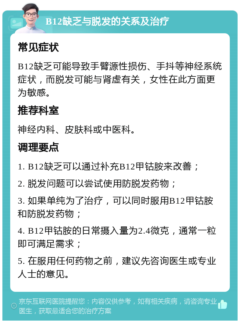 B12缺乏与脱发的关系及治疗 常见症状 B12缺乏可能导致手臂源性损伤、手抖等神经系统症状，而脱发可能与肾虚有关，女性在此方面更为敏感。 推荐科室 神经内科、皮肤科或中医科。 调理要点 1. B12缺乏可以通过补充B12甲钴胺来改善； 2. 脱发问题可以尝试使用防脱发药物； 3. 如果单纯为了治疗，可以同时服用B12甲钴胺和防脱发药物； 4. B12甲钴胺的日常摄入量为2.4微克，通常一粒即可满足需求； 5. 在服用任何药物之前，建议先咨询医生或专业人士的意见。