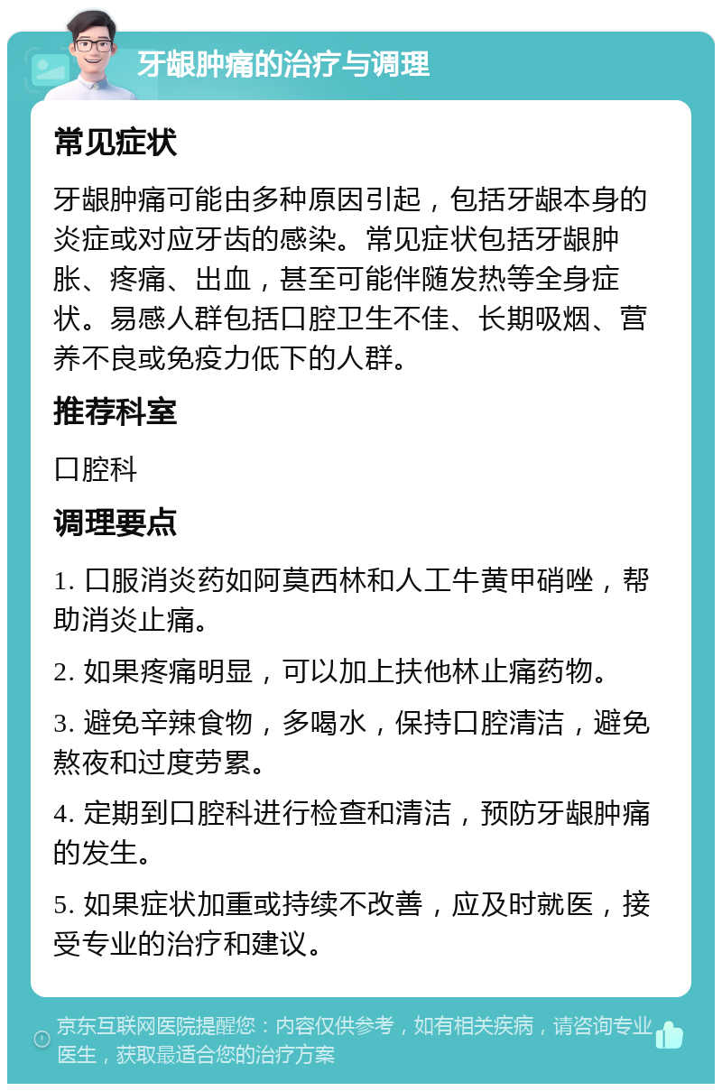 牙龈肿痛的治疗与调理 常见症状 牙龈肿痛可能由多种原因引起，包括牙龈本身的炎症或对应牙齿的感染。常见症状包括牙龈肿胀、疼痛、出血，甚至可能伴随发热等全身症状。易感人群包括口腔卫生不佳、长期吸烟、营养不良或免疫力低下的人群。 推荐科室 口腔科 调理要点 1. 口服消炎药如阿莫西林和人工牛黄甲硝唑，帮助消炎止痛。 2. 如果疼痛明显，可以加上扶他林止痛药物。 3. 避免辛辣食物，多喝水，保持口腔清洁，避免熬夜和过度劳累。 4. 定期到口腔科进行检查和清洁，预防牙龈肿痛的发生。 5. 如果症状加重或持续不改善，应及时就医，接受专业的治疗和建议。