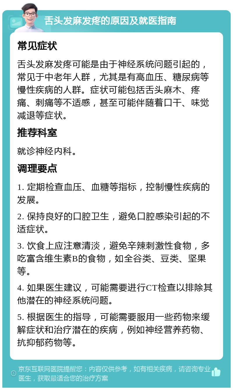 舌头发麻发疼的原因及就医指南 常见症状 舌头发麻发疼可能是由于神经系统问题引起的，常见于中老年人群，尤其是有高血压、糖尿病等慢性疾病的人群。症状可能包括舌头麻木、疼痛、刺痛等不适感，甚至可能伴随着口干、味觉减退等症状。 推荐科室 就诊神经内科。 调理要点 1. 定期检查血压、血糖等指标，控制慢性疾病的发展。 2. 保持良好的口腔卫生，避免口腔感染引起的不适症状。 3. 饮食上应注意清淡，避免辛辣刺激性食物，多吃富含维生素B的食物，如全谷类、豆类、坚果等。 4. 如果医生建议，可能需要进行CT检查以排除其他潜在的神经系统问题。 5. 根据医生的指导，可能需要服用一些药物来缓解症状和治疗潜在的疾病，例如神经营养药物、抗抑郁药物等。