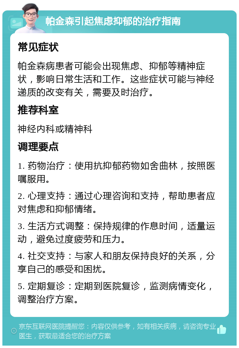 帕金森引起焦虑抑郁的治疗指南 常见症状 帕金森病患者可能会出现焦虑、抑郁等精神症状，影响日常生活和工作。这些症状可能与神经递质的改变有关，需要及时治疗。 推荐科室 神经内科或精神科 调理要点 1. 药物治疗：使用抗抑郁药物如舍曲林，按照医嘱服用。 2. 心理支持：通过心理咨询和支持，帮助患者应对焦虑和抑郁情绪。 3. 生活方式调整：保持规律的作息时间，适量运动，避免过度疲劳和压力。 4. 社交支持：与家人和朋友保持良好的关系，分享自己的感受和困扰。 5. 定期复诊：定期到医院复诊，监测病情变化，调整治疗方案。