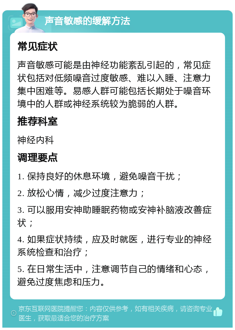 声音敏感的缓解方法 常见症状 声音敏感可能是由神经功能紊乱引起的，常见症状包括对低频噪音过度敏感、难以入睡、注意力集中困难等。易感人群可能包括长期处于噪音环境中的人群或神经系统较为脆弱的人群。 推荐科室 神经内科 调理要点 1. 保持良好的休息环境，避免噪音干扰； 2. 放松心情，减少过度注意力； 3. 可以服用安神助睡眠药物或安神补脑液改善症状； 4. 如果症状持续，应及时就医，进行专业的神经系统检查和治疗； 5. 在日常生活中，注意调节自己的情绪和心态，避免过度焦虑和压力。