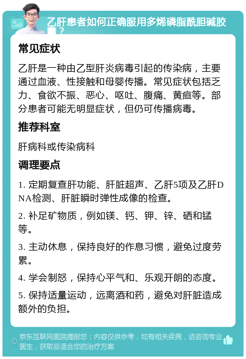 乙肝患者如何正确服用多烯磷脂酰胆碱胶囊？ 常见症状 乙肝是一种由乙型肝炎病毒引起的传染病，主要通过血液、性接触和母婴传播。常见症状包括乏力、食欲不振、恶心、呕吐、腹痛、黄疸等。部分患者可能无明显症状，但仍可传播病毒。 推荐科室 肝病科或传染病科 调理要点 1. 定期复查肝功能、肝脏超声、乙肝5项及乙肝DNA检测、肝脏瞬时弹性成像的检查。 2. 补足矿物质，例如镁、钙、钾、锌、硒和锰等。 3. 主动休息，保持良好的作息习惯，避免过度劳累。 4. 学会制怒，保持心平气和、乐观开朗的态度。 5. 保持适量运动，远离酒和药，避免对肝脏造成额外的负担。