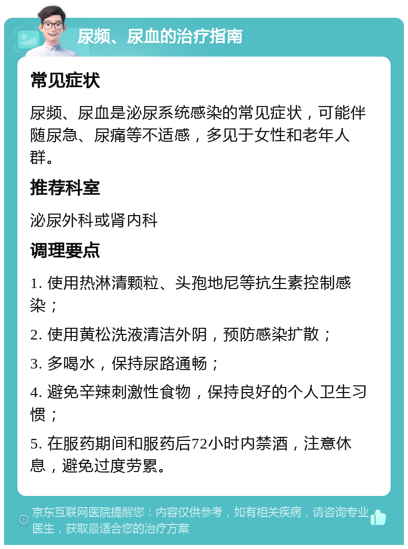 尿频、尿血的治疗指南 常见症状 尿频、尿血是泌尿系统感染的常见症状，可能伴随尿急、尿痛等不适感，多见于女性和老年人群。 推荐科室 泌尿外科或肾内科 调理要点 1. 使用热淋清颗粒、头孢地尼等抗生素控制感染； 2. 使用黄松洗液清洁外阴，预防感染扩散； 3. 多喝水，保持尿路通畅； 4. 避免辛辣刺激性食物，保持良好的个人卫生习惯； 5. 在服药期间和服药后72小时内禁酒，注意休息，避免过度劳累。