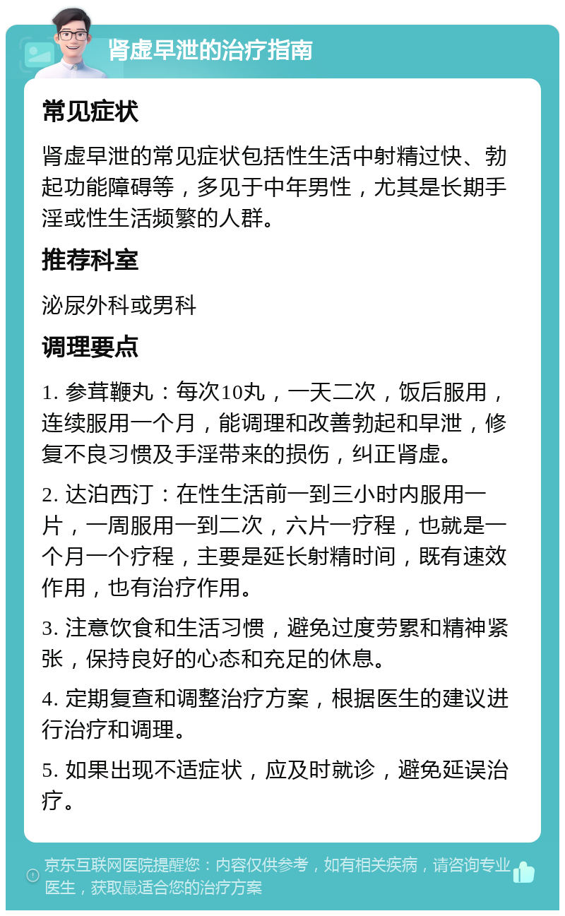 肾虚早泄的治疗指南 常见症状 肾虚早泄的常见症状包括性生活中射精过快、勃起功能障碍等，多见于中年男性，尤其是长期手淫或性生活频繁的人群。 推荐科室 泌尿外科或男科 调理要点 1. 参茸鞭丸：每次10丸，一天二次，饭后服用，连续服用一个月，能调理和改善勃起和早泄，修复不良习惯及手淫带来的损伤，纠正肾虚。 2. 达泊西汀：在性生活前一到三小时内服用一片，一周服用一到二次，六片一疗程，也就是一个月一个疗程，主要是延长射精时间，既有速效作用，也有治疗作用。 3. 注意饮食和生活习惯，避免过度劳累和精神紧张，保持良好的心态和充足的休息。 4. 定期复查和调整治疗方案，根据医生的建议进行治疗和调理。 5. 如果出现不适症状，应及时就诊，避免延误治疗。