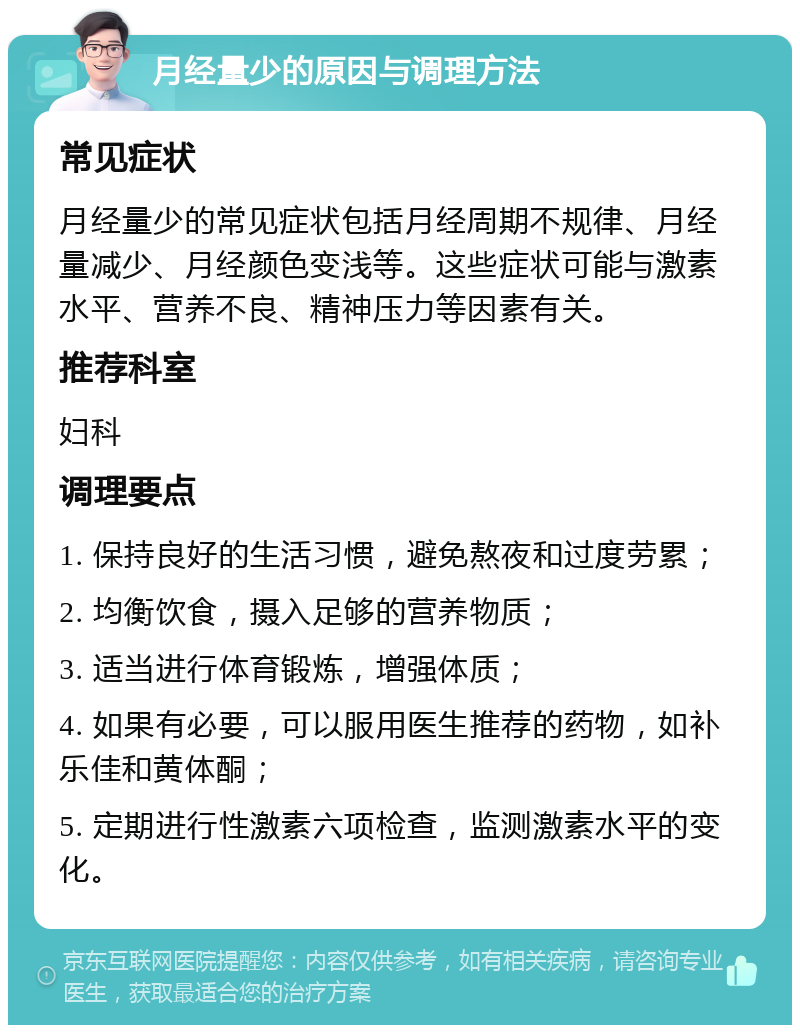 月经量少的原因与调理方法 常见症状 月经量少的常见症状包括月经周期不规律、月经量减少、月经颜色变浅等。这些症状可能与激素水平、营养不良、精神压力等因素有关。 推荐科室 妇科 调理要点 1. 保持良好的生活习惯，避免熬夜和过度劳累； 2. 均衡饮食，摄入足够的营养物质； 3. 适当进行体育锻炼，增强体质； 4. 如果有必要，可以服用医生推荐的药物，如补乐佳和黄体酮； 5. 定期进行性激素六项检查，监测激素水平的变化。