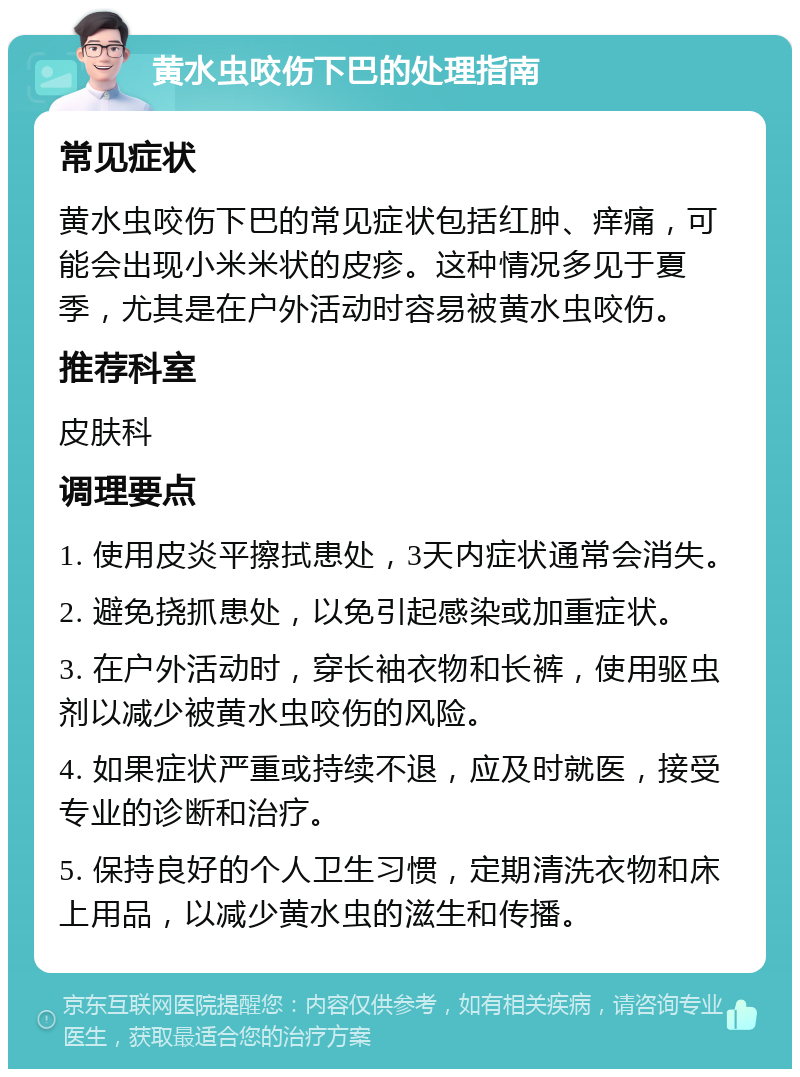 黄水虫咬伤下巴的处理指南 常见症状 黄水虫咬伤下巴的常见症状包括红肿、痒痛，可能会出现小米米状的皮疹。这种情况多见于夏季，尤其是在户外活动时容易被黄水虫咬伤。 推荐科室 皮肤科 调理要点 1. 使用皮炎平擦拭患处，3天内症状通常会消失。 2. 避免挠抓患处，以免引起感染或加重症状。 3. 在户外活动时，穿长袖衣物和长裤，使用驱虫剂以减少被黄水虫咬伤的风险。 4. 如果症状严重或持续不退，应及时就医，接受专业的诊断和治疗。 5. 保持良好的个人卫生习惯，定期清洗衣物和床上用品，以减少黄水虫的滋生和传播。