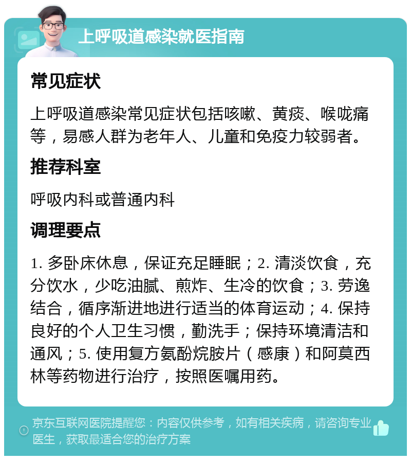 上呼吸道感染就医指南 常见症状 上呼吸道感染常见症状包括咳嗽、黄痰、喉咙痛等，易感人群为老年人、儿童和免疫力较弱者。 推荐科室 呼吸内科或普通内科 调理要点 1. 多卧床休息，保证充足睡眠；2. 清淡饮食，充分饮水，少吃油腻、煎炸、生冷的饮食；3. 劳逸结合，循序渐进地进行适当的体育运动；4. 保持良好的个人卫生习惯，勤洗手；保持环境清洁和通风；5. 使用复方氨酚烷胺片（感康）和阿莫西林等药物进行治疗，按照医嘱用药。