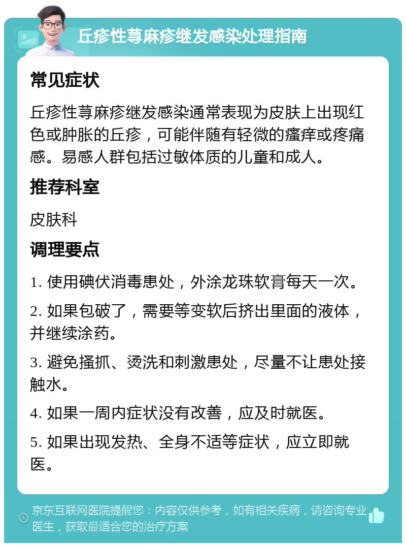 丘疹性荨麻疹继发感染处理指南 常见症状 丘疹性荨麻疹继发感染通常表现为皮肤上出现红色或肿胀的丘疹，可能伴随有轻微的瘙痒或疼痛感。易感人群包括过敏体质的儿童和成人。 推荐科室 皮肤科 调理要点 1. 使用碘伏消毒患处，外涂龙珠软膏每天一次。 2. 如果包破了，需要等变软后挤出里面的液体，并继续涂药。 3. 避免搔抓、烫洗和刺激患处，尽量不让患处接触水。 4. 如果一周内症状没有改善，应及时就医。 5. 如果出现发热、全身不适等症状，应立即就医。