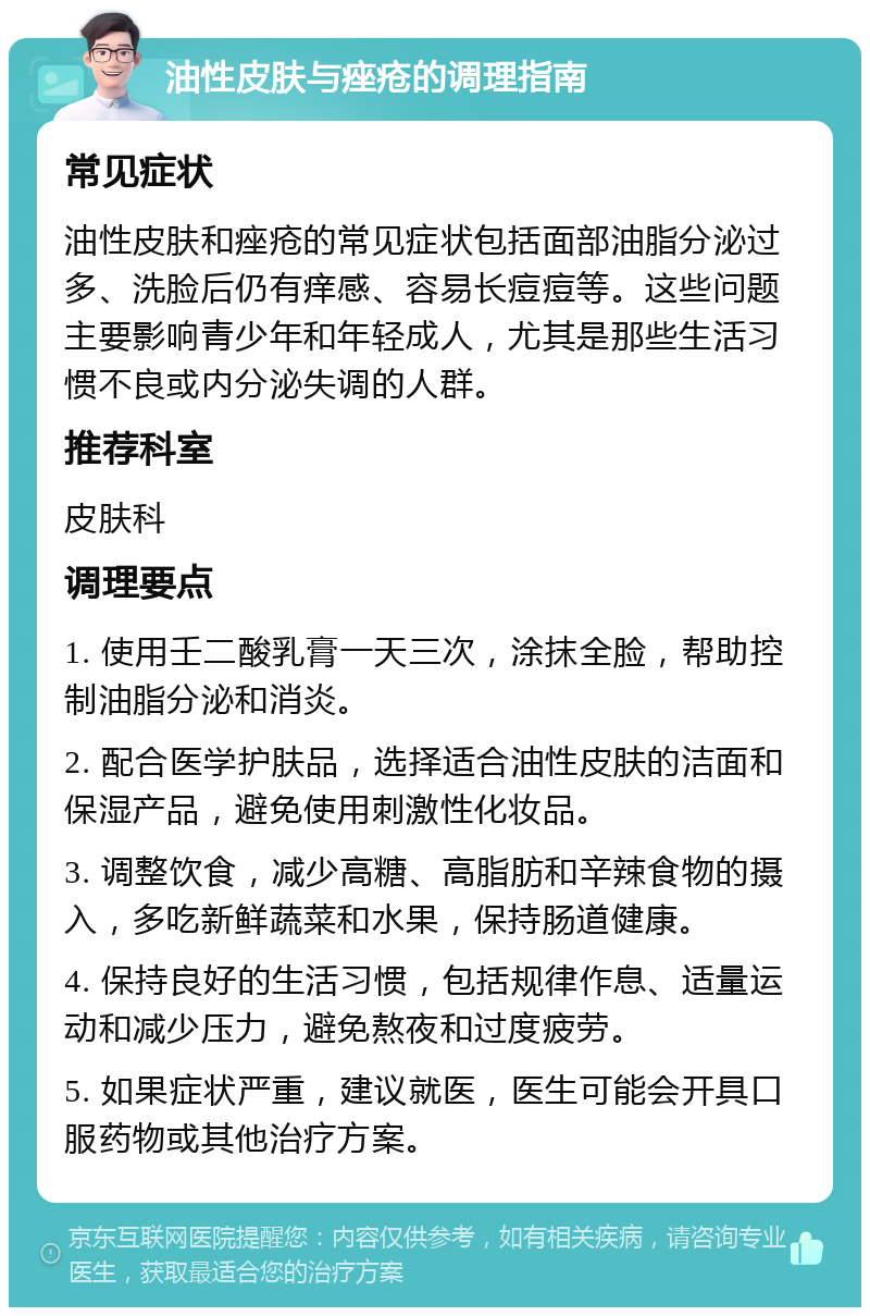 油性皮肤与痤疮的调理指南 常见症状 油性皮肤和痤疮的常见症状包括面部油脂分泌过多、洗脸后仍有痒感、容易长痘痘等。这些问题主要影响青少年和年轻成人，尤其是那些生活习惯不良或内分泌失调的人群。 推荐科室 皮肤科 调理要点 1. 使用壬二酸乳膏一天三次，涂抹全脸，帮助控制油脂分泌和消炎。 2. 配合医学护肤品，选择适合油性皮肤的洁面和保湿产品，避免使用刺激性化妆品。 3. 调整饮食，减少高糖、高脂肪和辛辣食物的摄入，多吃新鲜蔬菜和水果，保持肠道健康。 4. 保持良好的生活习惯，包括规律作息、适量运动和减少压力，避免熬夜和过度疲劳。 5. 如果症状严重，建议就医，医生可能会开具口服药物或其他治疗方案。