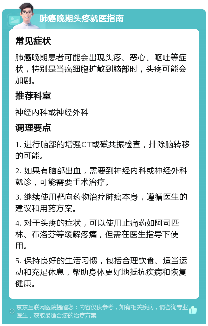 肺癌晚期头疼就医指南 常见症状 肺癌晚期患者可能会出现头疼、恶心、呕吐等症状，特别是当癌细胞扩散到脑部时，头疼可能会加剧。 推荐科室 神经内科或神经外科 调理要点 1. 进行脑部的增强CT或磁共振检查，排除脑转移的可能。 2. 如果有脑部出血，需要到神经内科或神经外科就诊，可能需要手术治疗。 3. 继续使用靶向药物治疗肺癌本身，遵循医生的建议和用药方案。 4. 对于头疼的症状，可以使用止痛药如阿司匹林、布洛芬等缓解疼痛，但需在医生指导下使用。 5. 保持良好的生活习惯，包括合理饮食、适当运动和充足休息，帮助身体更好地抵抗疾病和恢复健康。