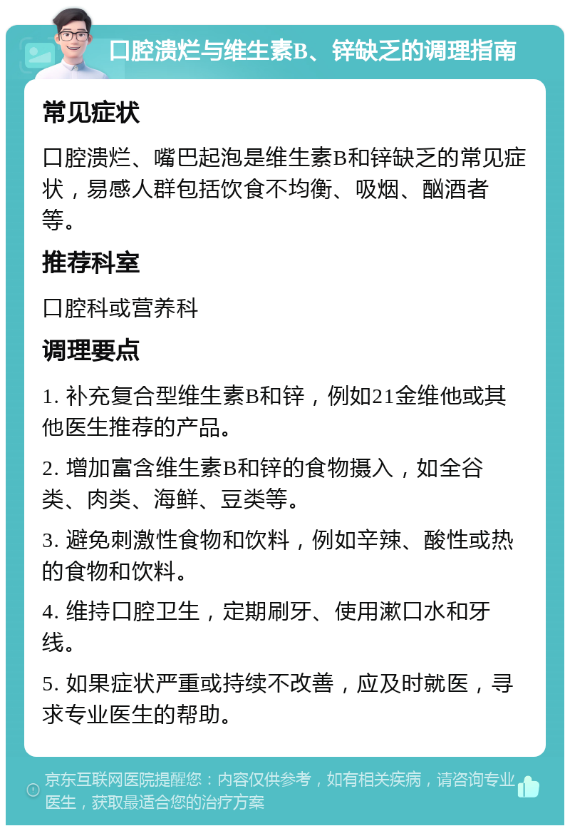 口腔溃烂与维生素B、锌缺乏的调理指南 常见症状 口腔溃烂、嘴巴起泡是维生素B和锌缺乏的常见症状，易感人群包括饮食不均衡、吸烟、酗酒者等。 推荐科室 口腔科或营养科 调理要点 1. 补充复合型维生素B和锌，例如21金维他或其他医生推荐的产品。 2. 增加富含维生素B和锌的食物摄入，如全谷类、肉类、海鲜、豆类等。 3. 避免刺激性食物和饮料，例如辛辣、酸性或热的食物和饮料。 4. 维持口腔卫生，定期刷牙、使用漱口水和牙线。 5. 如果症状严重或持续不改善，应及时就医，寻求专业医生的帮助。