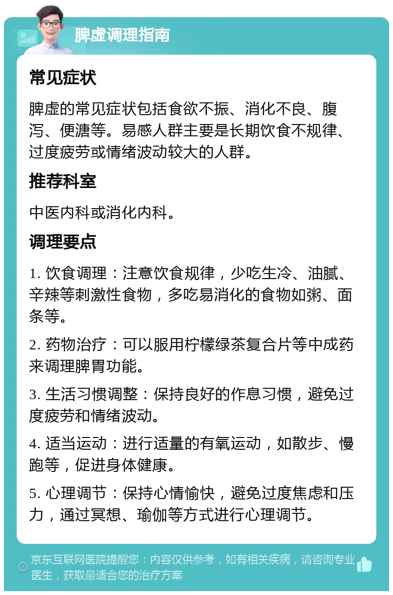 脾虚调理指南 常见症状 脾虚的常见症状包括食欲不振、消化不良、腹泻、便溏等。易感人群主要是长期饮食不规律、过度疲劳或情绪波动较大的人群。 推荐科室 中医内科或消化内科。 调理要点 1. 饮食调理：注意饮食规律，少吃生冷、油腻、辛辣等刺激性食物，多吃易消化的食物如粥、面条等。 2. 药物治疗：可以服用柠檬绿茶复合片等中成药来调理脾胃功能。 3. 生活习惯调整：保持良好的作息习惯，避免过度疲劳和情绪波动。 4. 适当运动：进行适量的有氧运动，如散步、慢跑等，促进身体健康。 5. 心理调节：保持心情愉快，避免过度焦虑和压力，通过冥想、瑜伽等方式进行心理调节。