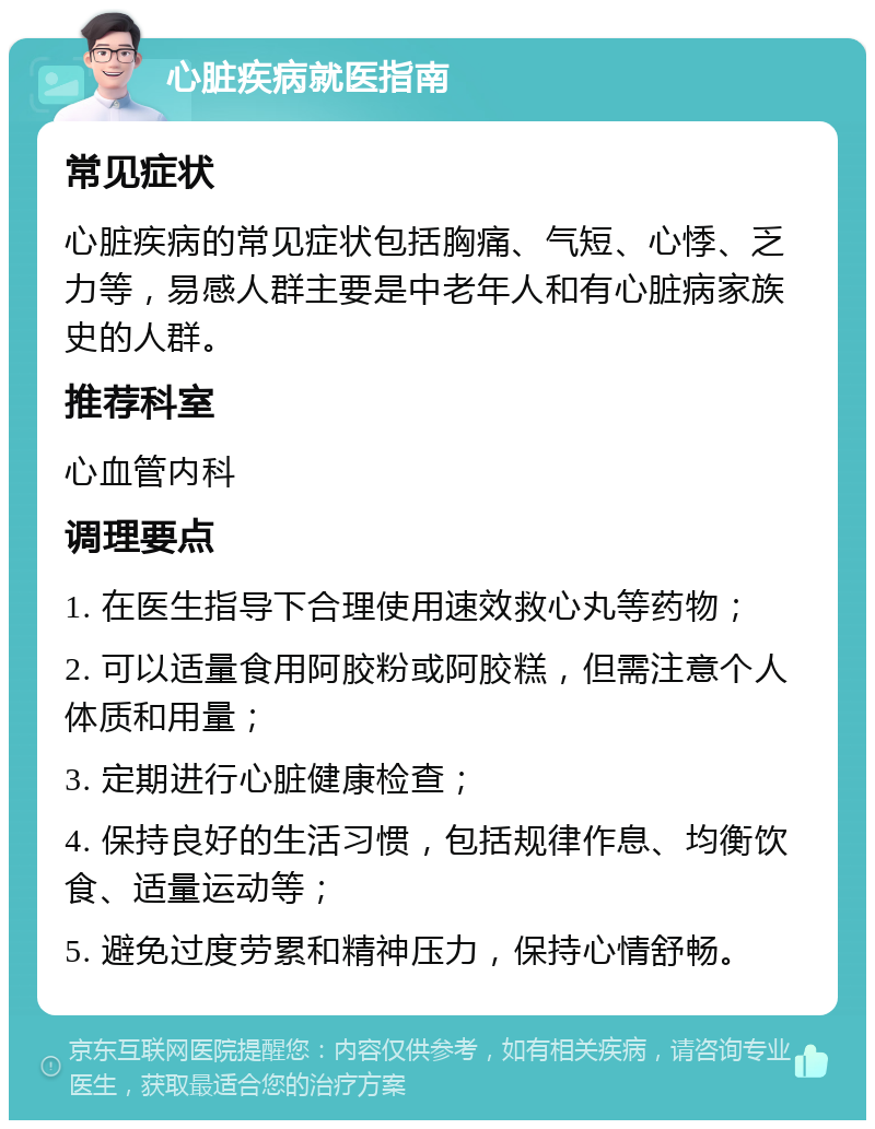 心脏疾病就医指南 常见症状 心脏疾病的常见症状包括胸痛、气短、心悸、乏力等，易感人群主要是中老年人和有心脏病家族史的人群。 推荐科室 心血管内科 调理要点 1. 在医生指导下合理使用速效救心丸等药物； 2. 可以适量食用阿胶粉或阿胶糕，但需注意个人体质和用量； 3. 定期进行心脏健康检查； 4. 保持良好的生活习惯，包括规律作息、均衡饮食、适量运动等； 5. 避免过度劳累和精神压力，保持心情舒畅。