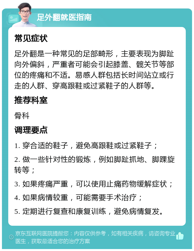 足外翻就医指南 常见症状 足外翻是一种常见的足部畸形，主要表现为脚趾向外偏斜，严重者可能会引起膝盖、髋关节等部位的疼痛和不适。易感人群包括长时间站立或行走的人群、穿高跟鞋或过紧鞋子的人群等。 推荐科室 骨科 调理要点 1. 穿合适的鞋子，避免高跟鞋或过紧鞋子； 2. 做一些针对性的锻炼，例如脚趾抓地、脚踝旋转等； 3. 如果疼痛严重，可以使用止痛药物缓解症状； 4. 如果病情较重，可能需要手术治疗； 5. 定期进行复查和康复训练，避免病情复发。