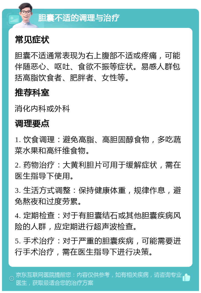 胆囊不适的调理与治疗 常见症状 胆囊不适通常表现为右上腹部不适或疼痛，可能伴随恶心、呕吐、食欲不振等症状。易感人群包括高脂饮食者、肥胖者、女性等。 推荐科室 消化内科或外科 调理要点 1. 饮食调理：避免高脂、高胆固醇食物，多吃蔬菜水果和高纤维食物。 2. 药物治疗：大黄利胆片可用于缓解症状，需在医生指导下使用。 3. 生活方式调整：保持健康体重，规律作息，避免熬夜和过度劳累。 4. 定期检查：对于有胆囊结石或其他胆囊疾病风险的人群，应定期进行超声波检查。 5. 手术治疗：对于严重的胆囊疾病，可能需要进行手术治疗，需在医生指导下进行决策。