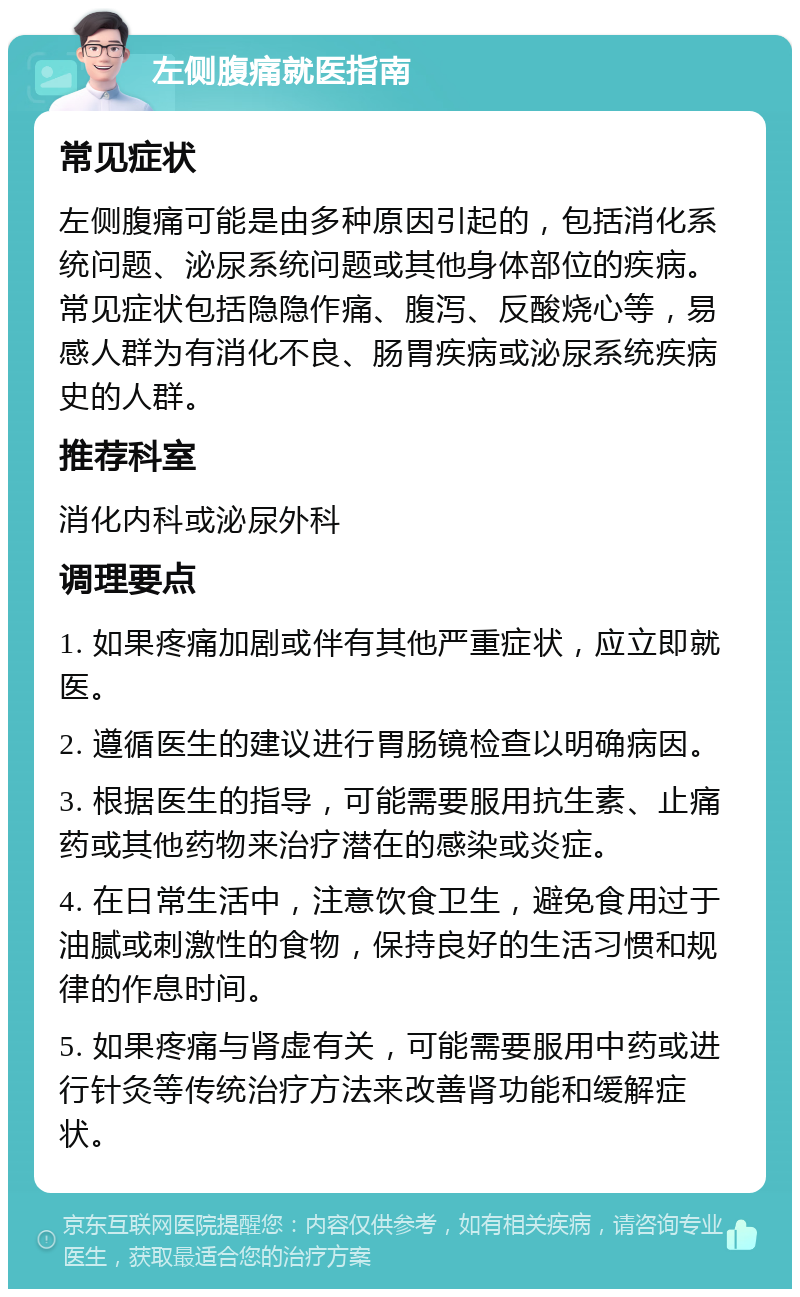 左侧腹痛就医指南 常见症状 左侧腹痛可能是由多种原因引起的，包括消化系统问题、泌尿系统问题或其他身体部位的疾病。常见症状包括隐隐作痛、腹泻、反酸烧心等，易感人群为有消化不良、肠胃疾病或泌尿系统疾病史的人群。 推荐科室 消化内科或泌尿外科 调理要点 1. 如果疼痛加剧或伴有其他严重症状，应立即就医。 2. 遵循医生的建议进行胃肠镜检查以明确病因。 3. 根据医生的指导，可能需要服用抗生素、止痛药或其他药物来治疗潜在的感染或炎症。 4. 在日常生活中，注意饮食卫生，避免食用过于油腻或刺激性的食物，保持良好的生活习惯和规律的作息时间。 5. 如果疼痛与肾虚有关，可能需要服用中药或进行针灸等传统治疗方法来改善肾功能和缓解症状。