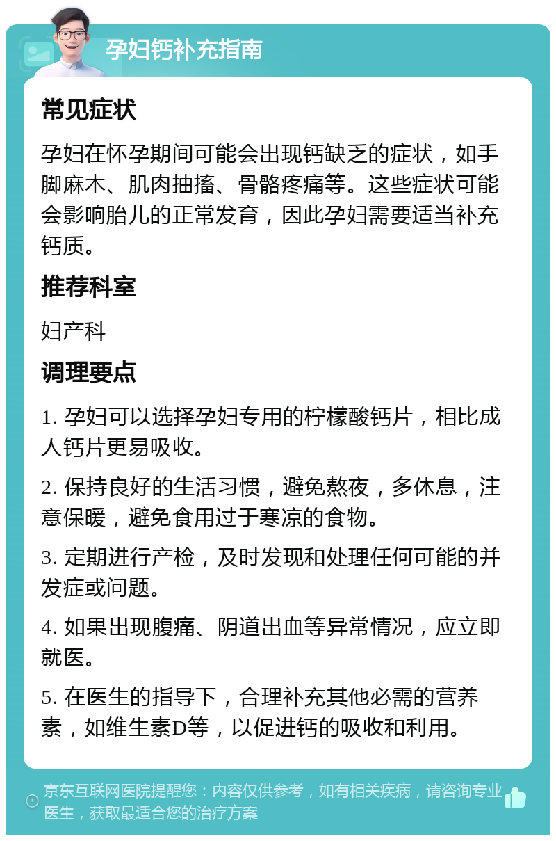 孕妇钙补充指南 常见症状 孕妇在怀孕期间可能会出现钙缺乏的症状，如手脚麻木、肌肉抽搐、骨骼疼痛等。这些症状可能会影响胎儿的正常发育，因此孕妇需要适当补充钙质。 推荐科室 妇产科 调理要点 1. 孕妇可以选择孕妇专用的柠檬酸钙片，相比成人钙片更易吸收。 2. 保持良好的生活习惯，避免熬夜，多休息，注意保暖，避免食用过于寒凉的食物。 3. 定期进行产检，及时发现和处理任何可能的并发症或问题。 4. 如果出现腹痛、阴道出血等异常情况，应立即就医。 5. 在医生的指导下，合理补充其他必需的营养素，如维生素D等，以促进钙的吸收和利用。