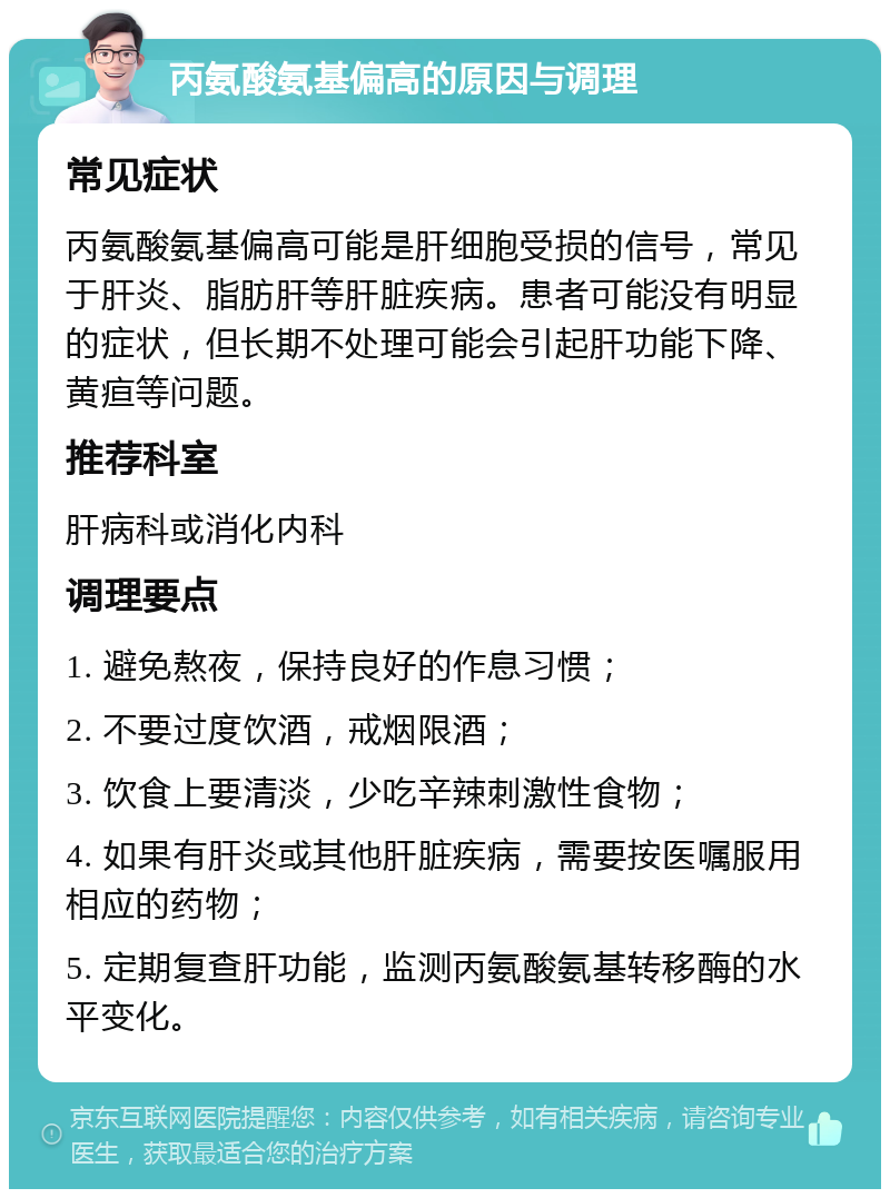 丙氨酸氨基偏高的原因与调理 常见症状 丙氨酸氨基偏高可能是肝细胞受损的信号，常见于肝炎、脂肪肝等肝脏疾病。患者可能没有明显的症状，但长期不处理可能会引起肝功能下降、黄疸等问题。 推荐科室 肝病科或消化内科 调理要点 1. 避免熬夜，保持良好的作息习惯； 2. 不要过度饮酒，戒烟限酒； 3. 饮食上要清淡，少吃辛辣刺激性食物； 4. 如果有肝炎或其他肝脏疾病，需要按医嘱服用相应的药物； 5. 定期复查肝功能，监测丙氨酸氨基转移酶的水平变化。