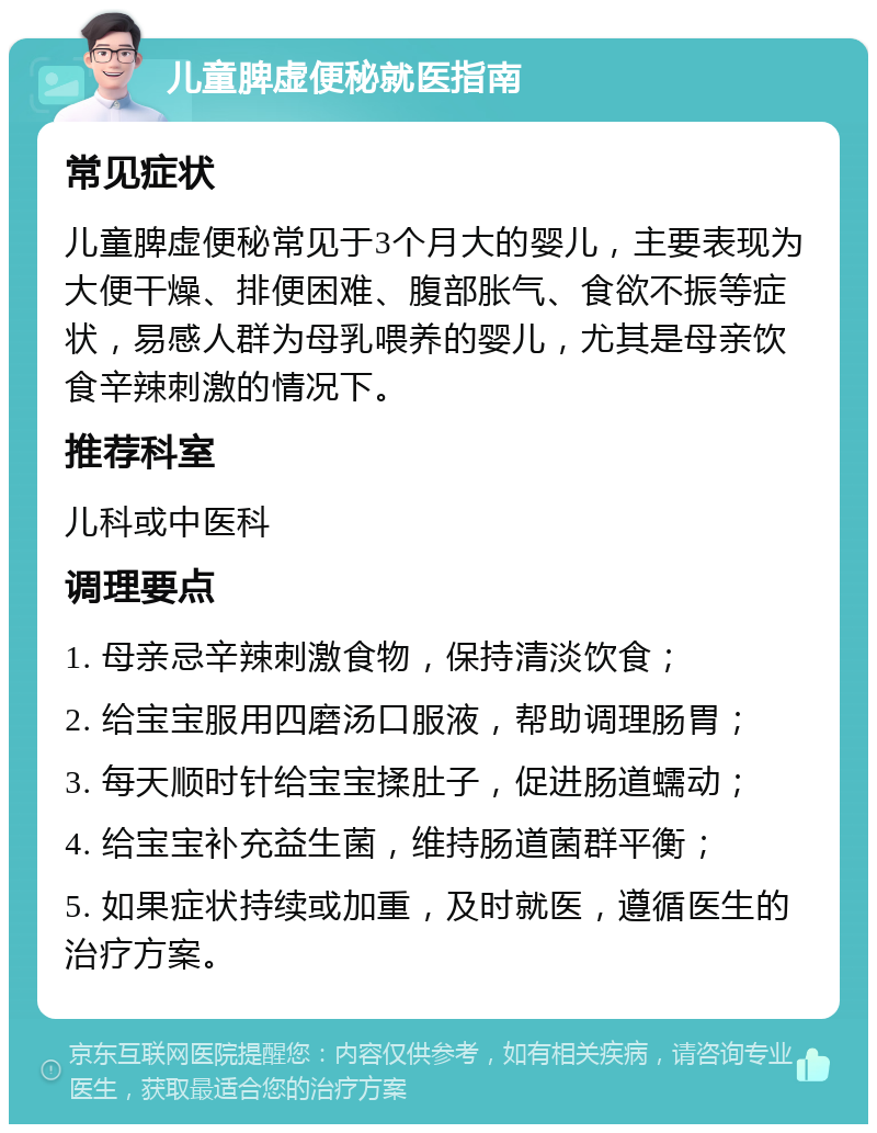 儿童脾虚便秘就医指南 常见症状 儿童脾虚便秘常见于3个月大的婴儿，主要表现为大便干燥、排便困难、腹部胀气、食欲不振等症状，易感人群为母乳喂养的婴儿，尤其是母亲饮食辛辣刺激的情况下。 推荐科室 儿科或中医科 调理要点 1. 母亲忌辛辣刺激食物，保持清淡饮食； 2. 给宝宝服用四磨汤口服液，帮助调理肠胃； 3. 每天顺时针给宝宝揉肚子，促进肠道蠕动； 4. 给宝宝补充益生菌，维持肠道菌群平衡； 5. 如果症状持续或加重，及时就医，遵循医生的治疗方案。