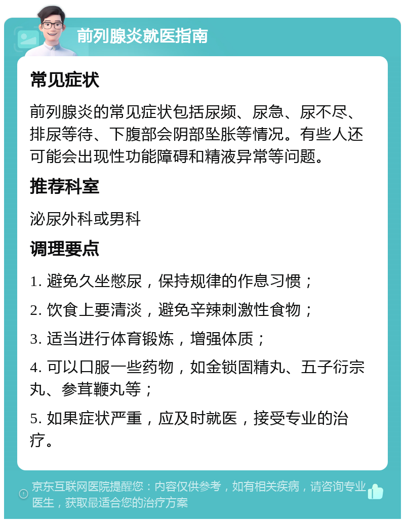 前列腺炎就医指南 常见症状 前列腺炎的常见症状包括尿频、尿急、尿不尽、排尿等待、下腹部会阴部坠胀等情况。有些人还可能会出现性功能障碍和精液异常等问题。 推荐科室 泌尿外科或男科 调理要点 1. 避免久坐憋尿，保持规律的作息习惯； 2. 饮食上要清淡，避免辛辣刺激性食物； 3. 适当进行体育锻炼，增强体质； 4. 可以口服一些药物，如金锁固精丸、五子衍宗丸、参茸鞭丸等； 5. 如果症状严重，应及时就医，接受专业的治疗。