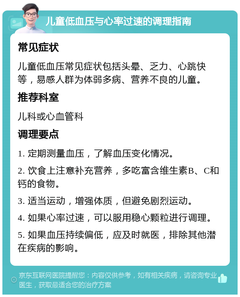 儿童低血压与心率过速的调理指南 常见症状 儿童低血压常见症状包括头晕、乏力、心跳快等，易感人群为体弱多病、营养不良的儿童。 推荐科室 儿科或心血管科 调理要点 1. 定期测量血压，了解血压变化情况。 2. 饮食上注意补充营养，多吃富含维生素B、C和钙的食物。 3. 适当运动，增强体质，但避免剧烈运动。 4. 如果心率过速，可以服用稳心颗粒进行调理。 5. 如果血压持续偏低，应及时就医，排除其他潜在疾病的影响。