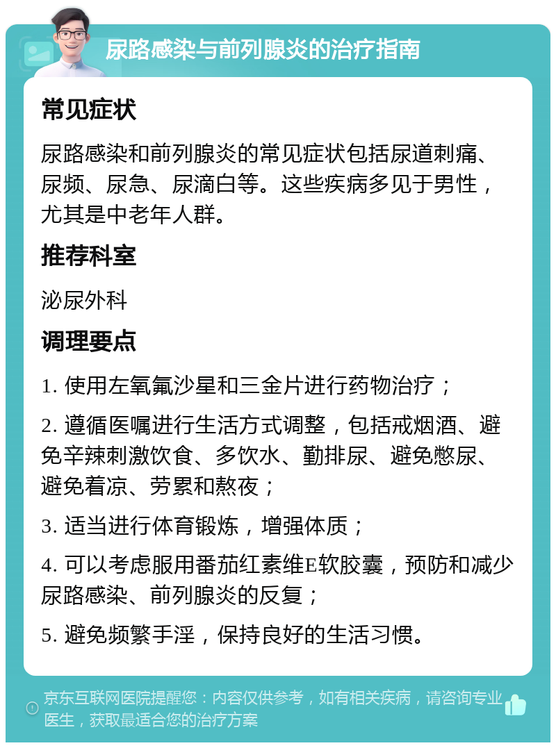 尿路感染与前列腺炎的治疗指南 常见症状 尿路感染和前列腺炎的常见症状包括尿道刺痛、尿频、尿急、尿滴白等。这些疾病多见于男性，尤其是中老年人群。 推荐科室 泌尿外科 调理要点 1. 使用左氧氟沙星和三金片进行药物治疗； 2. 遵循医嘱进行生活方式调整，包括戒烟酒、避免辛辣刺激饮食、多饮水、勤排尿、避免憋尿、避免着凉、劳累和熬夜； 3. 适当进行体育锻炼，增强体质； 4. 可以考虑服用番茄红素维E软胶囊，预防和减少尿路感染、前列腺炎的反复； 5. 避免频繁手淫，保持良好的生活习惯。