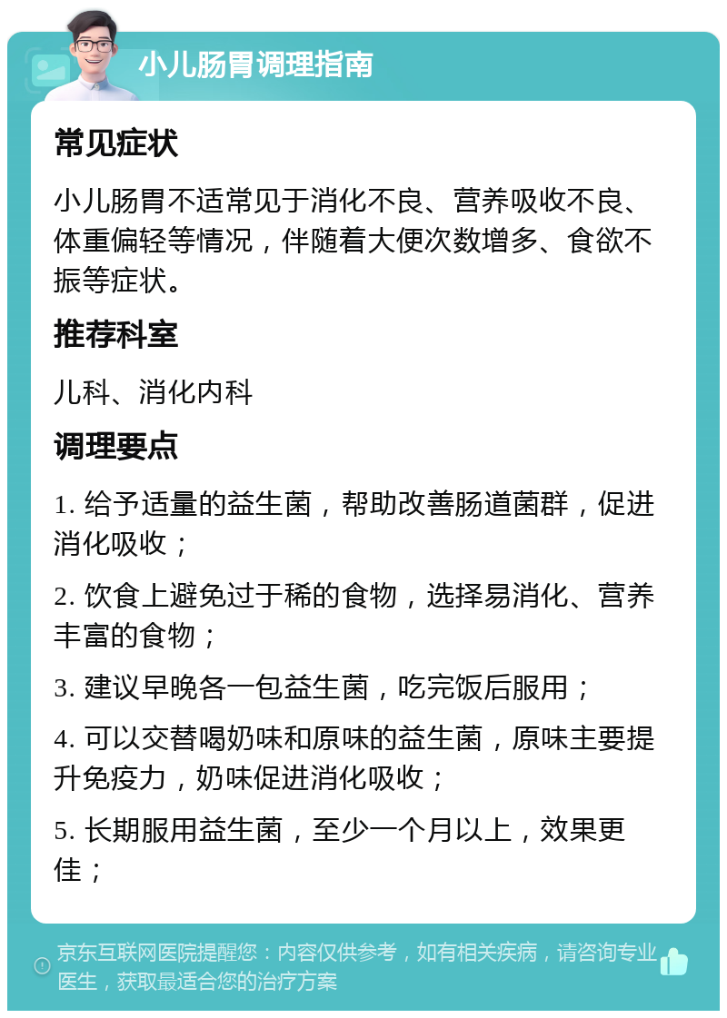 小儿肠胃调理指南 常见症状 小儿肠胃不适常见于消化不良、营养吸收不良、体重偏轻等情况，伴随着大便次数增多、食欲不振等症状。 推荐科室 儿科、消化内科 调理要点 1. 给予适量的益生菌，帮助改善肠道菌群，促进消化吸收； 2. 饮食上避免过于稀的食物，选择易消化、营养丰富的食物； 3. 建议早晚各一包益生菌，吃完饭后服用； 4. 可以交替喝奶味和原味的益生菌，原味主要提升免疫力，奶味促进消化吸收； 5. 长期服用益生菌，至少一个月以上，效果更佳；