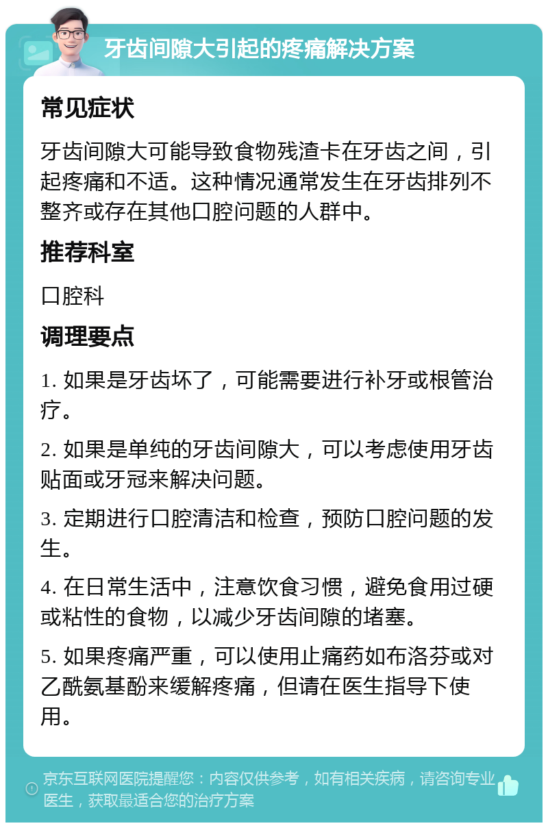 牙齿间隙大引起的疼痛解决方案 常见症状 牙齿间隙大可能导致食物残渣卡在牙齿之间，引起疼痛和不适。这种情况通常发生在牙齿排列不整齐或存在其他口腔问题的人群中。 推荐科室 口腔科 调理要点 1. 如果是牙齿坏了，可能需要进行补牙或根管治疗。 2. 如果是单纯的牙齿间隙大，可以考虑使用牙齿贴面或牙冠来解决问题。 3. 定期进行口腔清洁和检查，预防口腔问题的发生。 4. 在日常生活中，注意饮食习惯，避免食用过硬或粘性的食物，以减少牙齿间隙的堵塞。 5. 如果疼痛严重，可以使用止痛药如布洛芬或对乙酰氨基酚来缓解疼痛，但请在医生指导下使用。