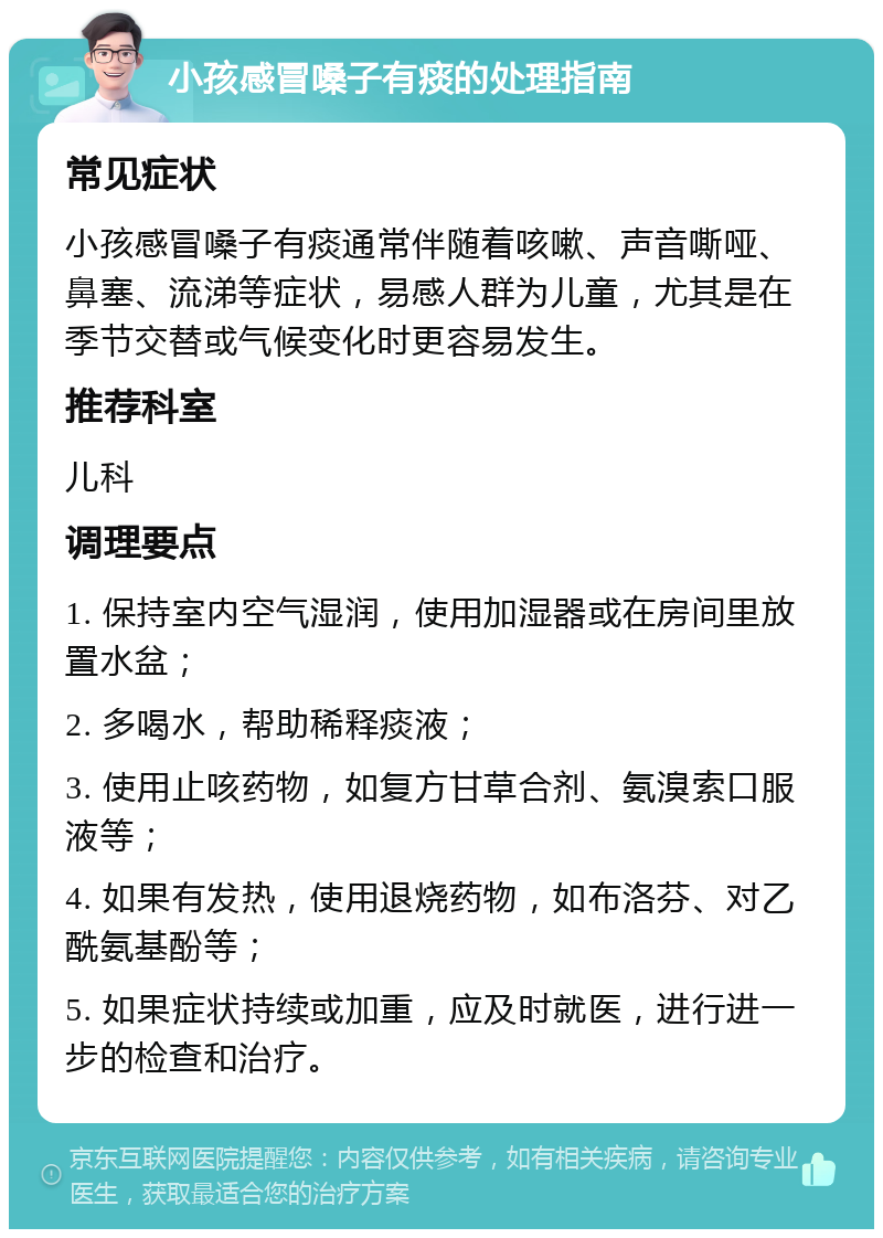 小孩感冒嗓子有痰的处理指南 常见症状 小孩感冒嗓子有痰通常伴随着咳嗽、声音嘶哑、鼻塞、流涕等症状，易感人群为儿童，尤其是在季节交替或气候变化时更容易发生。 推荐科室 儿科 调理要点 1. 保持室内空气湿润，使用加湿器或在房间里放置水盆； 2. 多喝水，帮助稀释痰液； 3. 使用止咳药物，如复方甘草合剂、氨溴索口服液等； 4. 如果有发热，使用退烧药物，如布洛芬、对乙酰氨基酚等； 5. 如果症状持续或加重，应及时就医，进行进一步的检查和治疗。