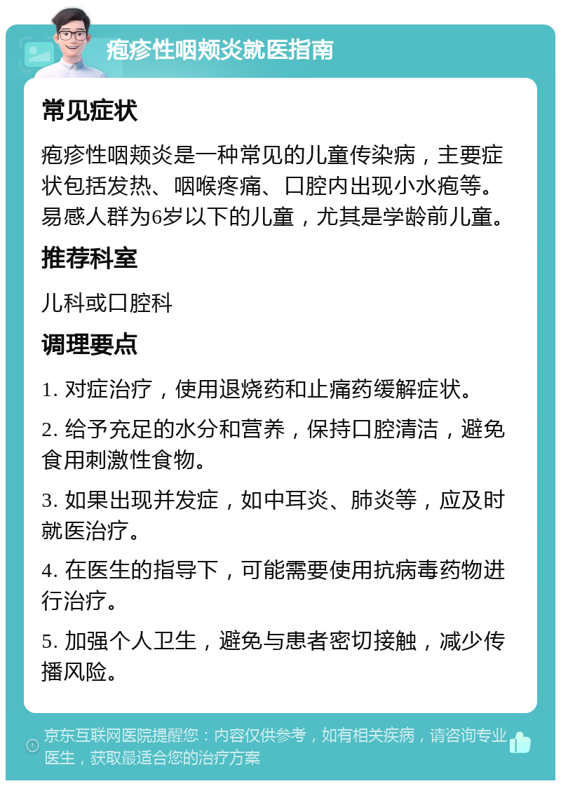 疱疹性咽颊炎就医指南 常见症状 疱疹性咽颊炎是一种常见的儿童传染病，主要症状包括发热、咽喉疼痛、口腔内出现小水疱等。易感人群为6岁以下的儿童，尤其是学龄前儿童。 推荐科室 儿科或口腔科 调理要点 1. 对症治疗，使用退烧药和止痛药缓解症状。 2. 给予充足的水分和营养，保持口腔清洁，避免食用刺激性食物。 3. 如果出现并发症，如中耳炎、肺炎等，应及时就医治疗。 4. 在医生的指导下，可能需要使用抗病毒药物进行治疗。 5. 加强个人卫生，避免与患者密切接触，减少传播风险。