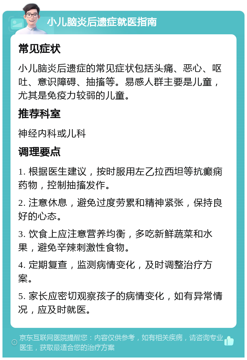 小儿脑炎后遗症就医指南 常见症状 小儿脑炎后遗症的常见症状包括头痛、恶心、呕吐、意识障碍、抽搐等。易感人群主要是儿童，尤其是免疫力较弱的儿童。 推荐科室 神经内科或儿科 调理要点 1. 根据医生建议，按时服用左乙拉西坦等抗癫痫药物，控制抽搐发作。 2. 注意休息，避免过度劳累和精神紧张，保持良好的心态。 3. 饮食上应注意营养均衡，多吃新鲜蔬菜和水果，避免辛辣刺激性食物。 4. 定期复查，监测病情变化，及时调整治疗方案。 5. 家长应密切观察孩子的病情变化，如有异常情况，应及时就医。