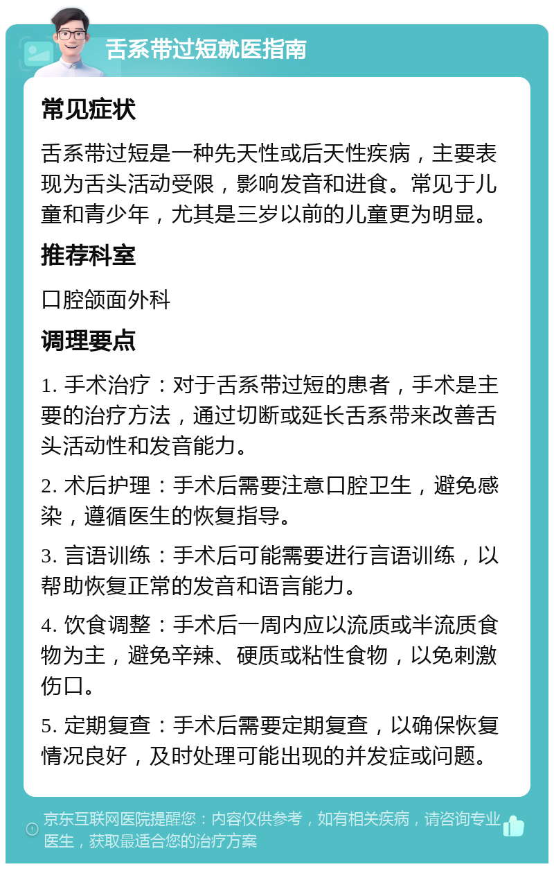 舌系带过短就医指南 常见症状 舌系带过短是一种先天性或后天性疾病，主要表现为舌头活动受限，影响发音和进食。常见于儿童和青少年，尤其是三岁以前的儿童更为明显。 推荐科室 口腔颌面外科 调理要点 1. 手术治疗：对于舌系带过短的患者，手术是主要的治疗方法，通过切断或延长舌系带来改善舌头活动性和发音能力。 2. 术后护理：手术后需要注意口腔卫生，避免感染，遵循医生的恢复指导。 3. 言语训练：手术后可能需要进行言语训练，以帮助恢复正常的发音和语言能力。 4. 饮食调整：手术后一周内应以流质或半流质食物为主，避免辛辣、硬质或粘性食物，以免刺激伤口。 5. 定期复查：手术后需要定期复查，以确保恢复情况良好，及时处理可能出现的并发症或问题。