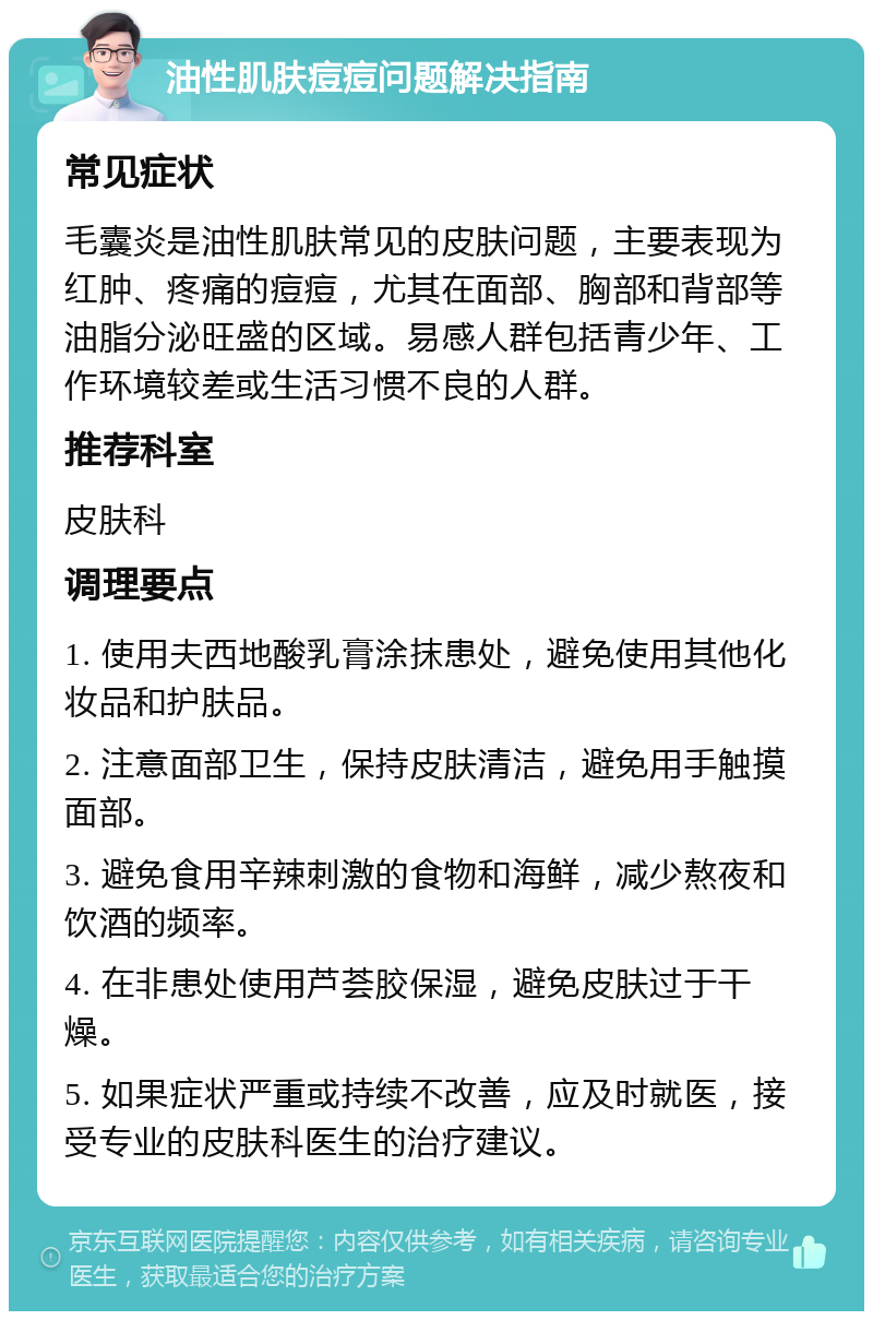 油性肌肤痘痘问题解决指南 常见症状 毛囊炎是油性肌肤常见的皮肤问题，主要表现为红肿、疼痛的痘痘，尤其在面部、胸部和背部等油脂分泌旺盛的区域。易感人群包括青少年、工作环境较差或生活习惯不良的人群。 推荐科室 皮肤科 调理要点 1. 使用夫西地酸乳膏涂抹患处，避免使用其他化妆品和护肤品。 2. 注意面部卫生，保持皮肤清洁，避免用手触摸面部。 3. 避免食用辛辣刺激的食物和海鲜，减少熬夜和饮酒的频率。 4. 在非患处使用芦荟胶保湿，避免皮肤过于干燥。 5. 如果症状严重或持续不改善，应及时就医，接受专业的皮肤科医生的治疗建议。