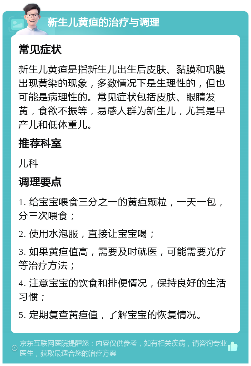 新生儿黄疸的治疗与调理 常见症状 新生儿黄疸是指新生儿出生后皮肤、黏膜和巩膜出现黄染的现象，多数情况下是生理性的，但也可能是病理性的。常见症状包括皮肤、眼睛发黄，食欲不振等，易感人群为新生儿，尤其是早产儿和低体重儿。 推荐科室 儿科 调理要点 1. 给宝宝喂食三分之一的黄疸颗粒，一天一包，分三次喂食； 2. 使用水泡服，直接让宝宝喝； 3. 如果黄疸值高，需要及时就医，可能需要光疗等治疗方法； 4. 注意宝宝的饮食和排便情况，保持良好的生活习惯； 5. 定期复查黄疸值，了解宝宝的恢复情况。