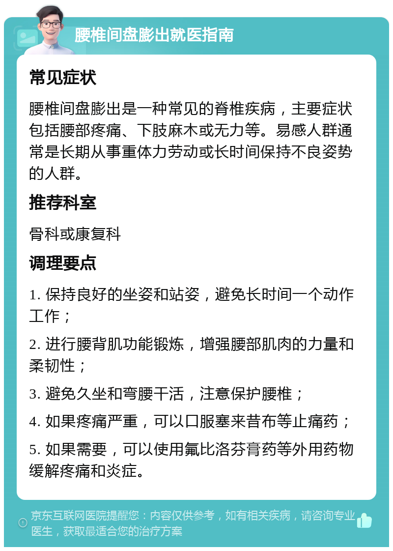 腰椎间盘膨出就医指南 常见症状 腰椎间盘膨出是一种常见的脊椎疾病，主要症状包括腰部疼痛、下肢麻木或无力等。易感人群通常是长期从事重体力劳动或长时间保持不良姿势的人群。 推荐科室 骨科或康复科 调理要点 1. 保持良好的坐姿和站姿，避免长时间一个动作工作； 2. 进行腰背肌功能锻炼，增强腰部肌肉的力量和柔韧性； 3. 避免久坐和弯腰干活，注意保护腰椎； 4. 如果疼痛严重，可以口服塞来昔布等止痛药； 5. 如果需要，可以使用氟比洛芬膏药等外用药物缓解疼痛和炎症。