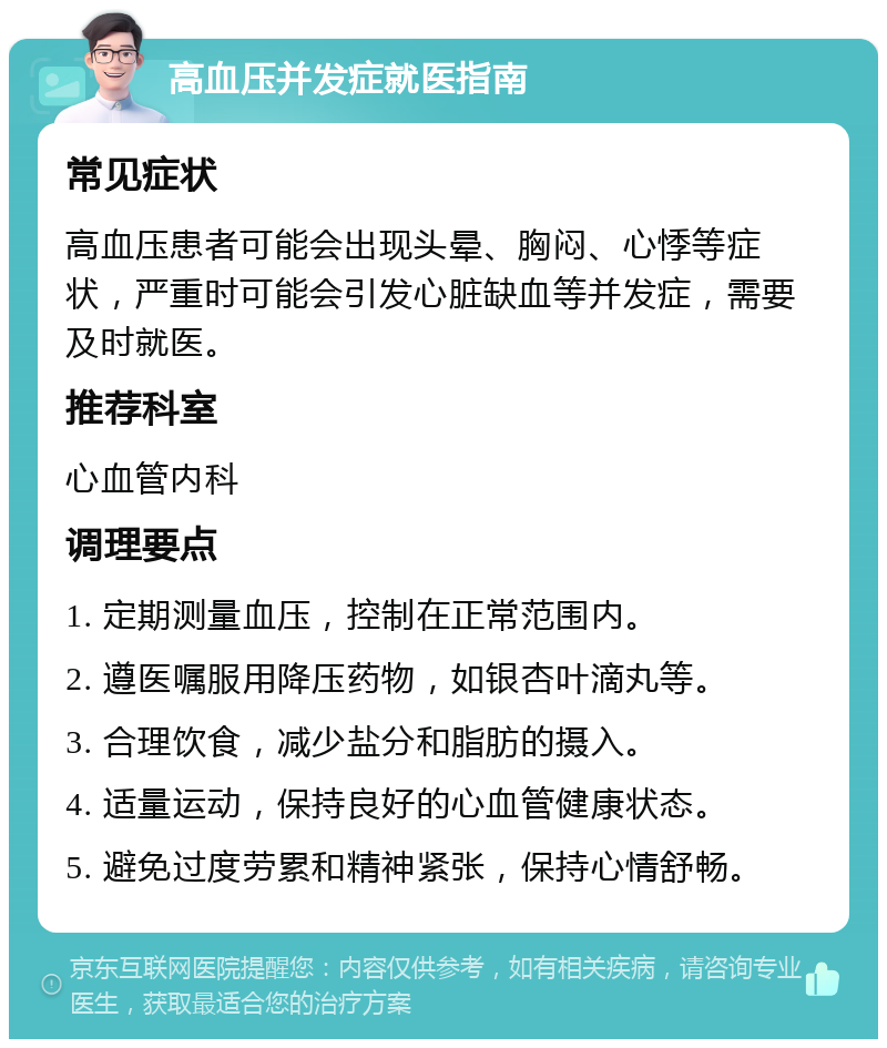 高血压并发症就医指南 常见症状 高血压患者可能会出现头晕、胸闷、心悸等症状，严重时可能会引发心脏缺血等并发症，需要及时就医。 推荐科室 心血管内科 调理要点 1. 定期测量血压，控制在正常范围内。 2. 遵医嘱服用降压药物，如银杏叶滴丸等。 3. 合理饮食，减少盐分和脂肪的摄入。 4. 适量运动，保持良好的心血管健康状态。 5. 避免过度劳累和精神紧张，保持心情舒畅。