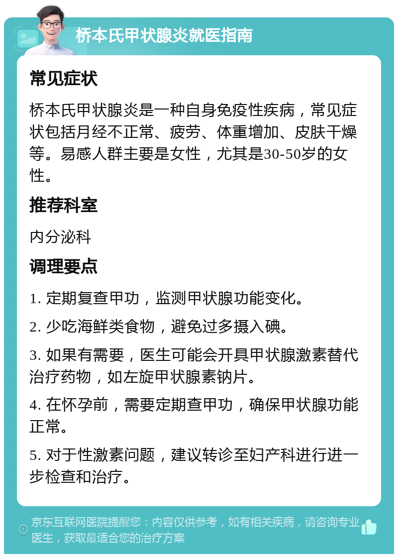 桥本氏甲状腺炎就医指南 常见症状 桥本氏甲状腺炎是一种自身免疫性疾病，常见症状包括月经不正常、疲劳、体重增加、皮肤干燥等。易感人群主要是女性，尤其是30-50岁的女性。 推荐科室 内分泌科 调理要点 1. 定期复查甲功，监测甲状腺功能变化。 2. 少吃海鲜类食物，避免过多摄入碘。 3. 如果有需要，医生可能会开具甲状腺激素替代治疗药物，如左旋甲状腺素钠片。 4. 在怀孕前，需要定期查甲功，确保甲状腺功能正常。 5. 对于性激素问题，建议转诊至妇产科进行进一步检查和治疗。