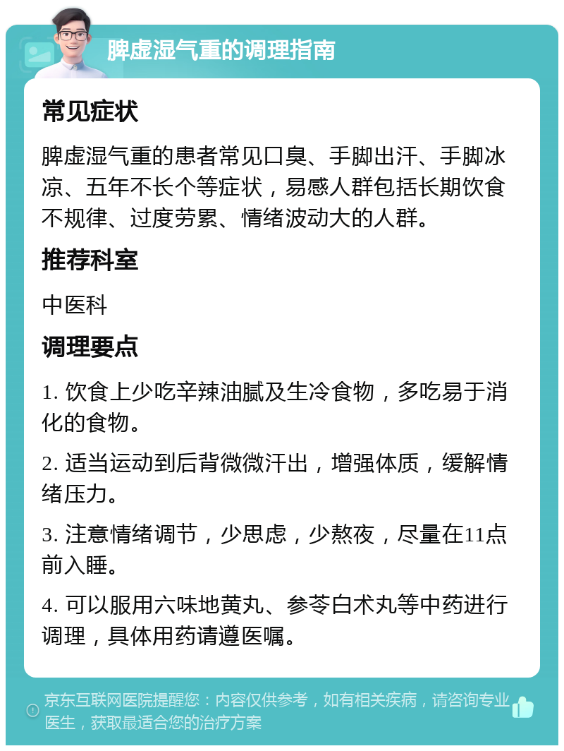 脾虚湿气重的调理指南 常见症状 脾虚湿气重的患者常见口臭、手脚出汗、手脚冰凉、五年不长个等症状，易感人群包括长期饮食不规律、过度劳累、情绪波动大的人群。 推荐科室 中医科 调理要点 1. 饮食上少吃辛辣油腻及生冷食物，多吃易于消化的食物。 2. 适当运动到后背微微汗出，增强体质，缓解情绪压力。 3. 注意情绪调节，少思虑，少熬夜，尽量在11点前入睡。 4. 可以服用六味地黄丸、参苓白术丸等中药进行调理，具体用药请遵医嘱。