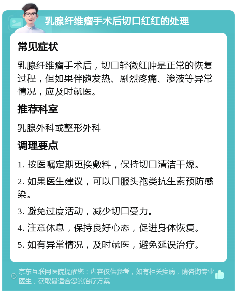 乳腺纤维瘤手术后切口红红的处理 常见症状 乳腺纤维瘤手术后，切口轻微红肿是正常的恢复过程，但如果伴随发热、剧烈疼痛、渗液等异常情况，应及时就医。 推荐科室 乳腺外科或整形外科 调理要点 1. 按医嘱定期更换敷料，保持切口清洁干燥。 2. 如果医生建议，可以口服头孢类抗生素预防感染。 3. 避免过度活动，减少切口受力。 4. 注意休息，保持良好心态，促进身体恢复。 5. 如有异常情况，及时就医，避免延误治疗。