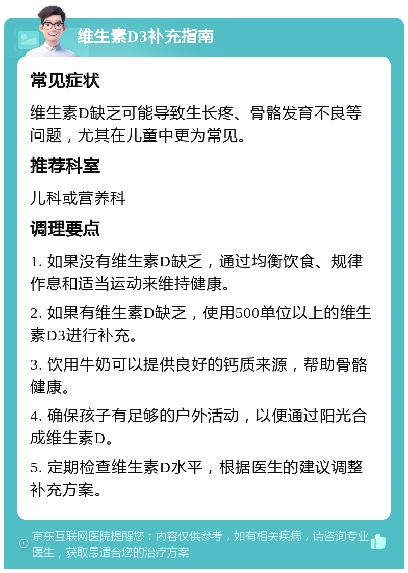 维生素D3补充指南 常见症状 维生素D缺乏可能导致生长疼、骨骼发育不良等问题，尤其在儿童中更为常见。 推荐科室 儿科或营养科 调理要点 1. 如果没有维生素D缺乏，通过均衡饮食、规律作息和适当运动来维持健康。 2. 如果有维生素D缺乏，使用500单位以上的维生素D3进行补充。 3. 饮用牛奶可以提供良好的钙质来源，帮助骨骼健康。 4. 确保孩子有足够的户外活动，以便通过阳光合成维生素D。 5. 定期检查维生素D水平，根据医生的建议调整补充方案。