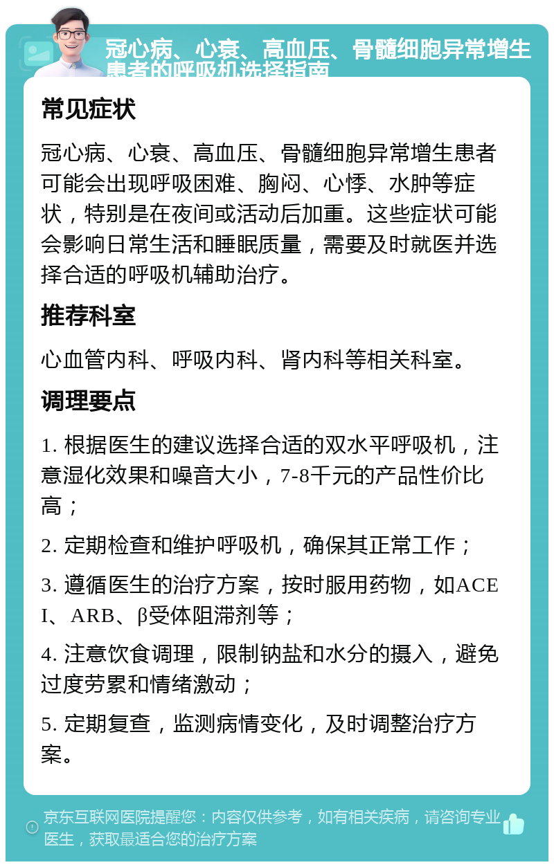 冠心病、心衰、高血压、骨髓细胞异常增生患者的呼吸机选择指南 常见症状 冠心病、心衰、高血压、骨髓细胞异常增生患者可能会出现呼吸困难、胸闷、心悸、水肿等症状，特别是在夜间或活动后加重。这些症状可能会影响日常生活和睡眠质量，需要及时就医并选择合适的呼吸机辅助治疗。 推荐科室 心血管内科、呼吸内科、肾内科等相关科室。 调理要点 1. 根据医生的建议选择合适的双水平呼吸机，注意湿化效果和噪音大小，7-8千元的产品性价比高； 2. 定期检查和维护呼吸机，确保其正常工作； 3. 遵循医生的治疗方案，按时服用药物，如ACEI、ARB、β受体阻滞剂等； 4. 注意饮食调理，限制钠盐和水分的摄入，避免过度劳累和情绪激动； 5. 定期复查，监测病情变化，及时调整治疗方案。