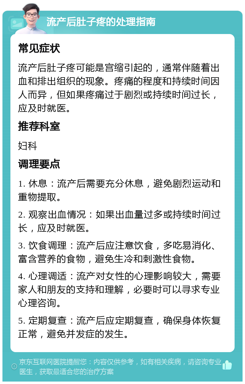 流产后肚子疼的处理指南 常见症状 流产后肚子疼可能是宫缩引起的，通常伴随着出血和排出组织的现象。疼痛的程度和持续时间因人而异，但如果疼痛过于剧烈或持续时间过长，应及时就医。 推荐科室 妇科 调理要点 1. 休息：流产后需要充分休息，避免剧烈运动和重物提取。 2. 观察出血情况：如果出血量过多或持续时间过长，应及时就医。 3. 饮食调理：流产后应注意饮食，多吃易消化、富含营养的食物，避免生冷和刺激性食物。 4. 心理调适：流产对女性的心理影响较大，需要家人和朋友的支持和理解，必要时可以寻求专业心理咨询。 5. 定期复查：流产后应定期复查，确保身体恢复正常，避免并发症的发生。