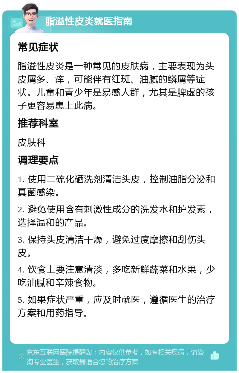 脂溢性皮炎就医指南 常见症状 脂溢性皮炎是一种常见的皮肤病，主要表现为头皮屑多、痒，可能伴有红斑、油腻的鳞屑等症状。儿童和青少年是易感人群，尤其是脾虚的孩子更容易患上此病。 推荐科室 皮肤科 调理要点 1. 使用二硫化硒洗剂清洁头皮，控制油脂分泌和真菌感染。 2. 避免使用含有刺激性成分的洗发水和护发素，选择温和的产品。 3. 保持头皮清洁干燥，避免过度摩擦和刮伤头皮。 4. 饮食上要注意清淡，多吃新鲜蔬菜和水果，少吃油腻和辛辣食物。 5. 如果症状严重，应及时就医，遵循医生的治疗方案和用药指导。