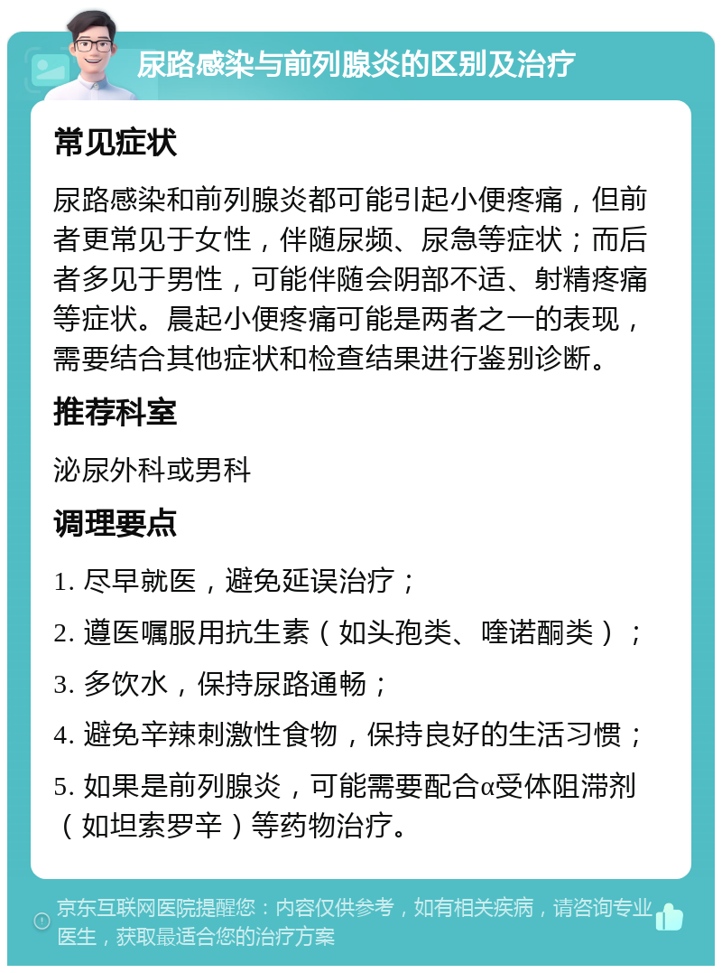 尿路感染与前列腺炎的区别及治疗 常见症状 尿路感染和前列腺炎都可能引起小便疼痛，但前者更常见于女性，伴随尿频、尿急等症状；而后者多见于男性，可能伴随会阴部不适、射精疼痛等症状。晨起小便疼痛可能是两者之一的表现，需要结合其他症状和检查结果进行鉴别诊断。 推荐科室 泌尿外科或男科 调理要点 1. 尽早就医，避免延误治疗； 2. 遵医嘱服用抗生素（如头孢类、喹诺酮类）； 3. 多饮水，保持尿路通畅； 4. 避免辛辣刺激性食物，保持良好的生活习惯； 5. 如果是前列腺炎，可能需要配合α受体阻滞剂（如坦索罗辛）等药物治疗。