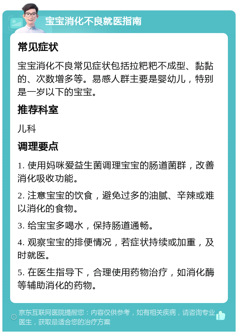 宝宝消化不良就医指南 常见症状 宝宝消化不良常见症状包括拉粑粑不成型、黏黏的、次数增多等。易感人群主要是婴幼儿，特别是一岁以下的宝宝。 推荐科室 儿科 调理要点 1. 使用妈咪爱益生菌调理宝宝的肠道菌群，改善消化吸收功能。 2. 注意宝宝的饮食，避免过多的油腻、辛辣或难以消化的食物。 3. 给宝宝多喝水，保持肠道通畅。 4. 观察宝宝的排便情况，若症状持续或加重，及时就医。 5. 在医生指导下，合理使用药物治疗，如消化酶等辅助消化的药物。